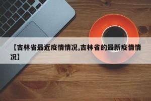 【吉林省最近疫情情况,吉林省的最新疫情情况】