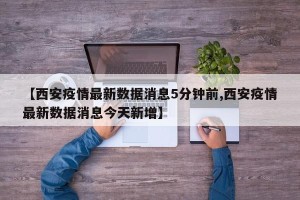 【西安疫情最新数据消息5分钟前,西安疫情最新数据消息今天新增】
