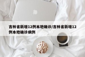 吉林省新增12例本地确诊/吉林省新增12例本地确诊病例
