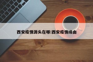 西安疫情源头在哪:西安疫情缘由