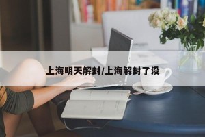 上海明天解封/上海解封了没