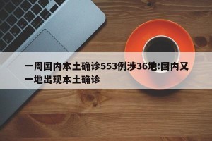 一周国内本土确诊553例涉36地:国内又一地出现本土确诊