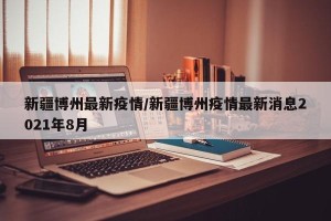 新疆博州最新疫情/新疆博州疫情最新消息2021年8月