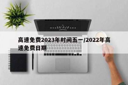 高速免费2023年时间五一/2022年高速免费日期