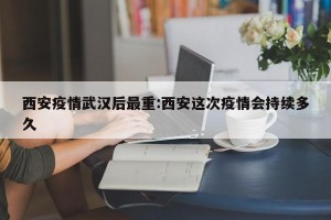 西安疫情武汉后最重:西安这次疫情会持续多久