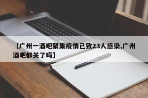 【广州一酒吧聚集疫情已致23人感染,广州酒吧都关了吗】