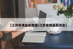 【江苏疫情最新数据/江苏疫情最新状态】