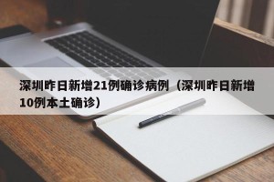 深圳昨日新增21例确诊病例（深圳昨日新增10例本土确诊）