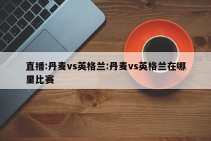 直播:丹麦vs英格兰:丹麦vs英格兰在哪里比赛