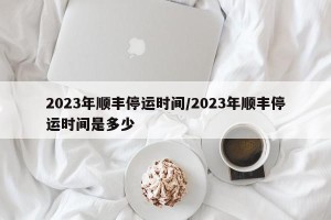 2023年顺丰停运时间/2023年顺丰停运时间是多少