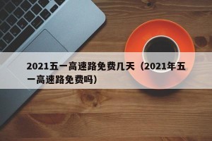 2021五一高速路免费几天（2021年五一高速路免费吗）