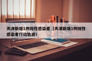 天津新增1例阳性感染者（天津新增1例阳性感染者行动轨迹）