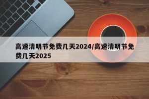 高速清明节免费几天2024/高速清明节免费几天2025