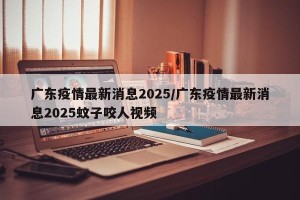 广东疫情最新消息2025/广东疫情最新消息2025蚊子咬人视频