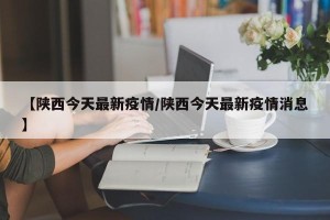 【陕西今天最新疫情/陕西今天最新疫情消息】