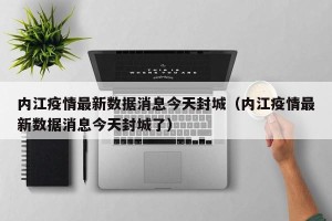 内江疫情最新数据消息今天封城（内江疫情最新数据消息今天封城了）