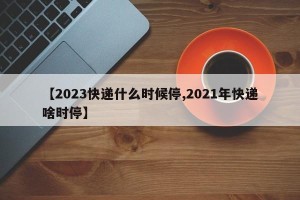 【2023快递什么时候停,2021年快递啥时停】